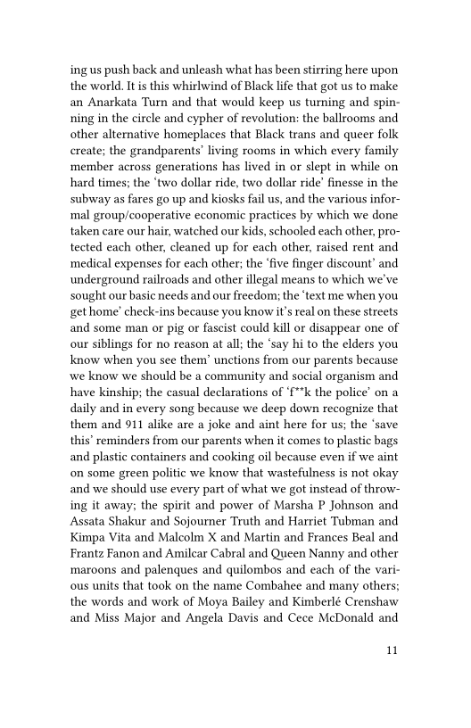 ing us push back and unleash what has been stirring here upon
the world. It is this whirlwind of Black life that got us to make
an Anarkata Turn and that would keep us turning and spin-
ning in the circle and eypher of revolution: the ballrooms and
other alternative homeplaces that Black trans and queer folk
create; the grandparents’ living rooms in which every family
member across generations has lived in or slept in while on
hard times; the ‘two dollar ride, two dollar ride’ finesse in the
subway as fares go up and kiosks fail us, and the various infor-
‘mal group/cooperative economic practices by which we done
taken care our hair, watched our kids, schooled each other, pro-
tected each other, cleaned up for each other, raised rent and
medical expenses for each other; the ‘five finger discount’ and
underground railroads and other illegal means to which we've
sought our basic needs and our freedom: the ‘text me when you
get home’ check-ins because you know it’s real on these streets
and some man or pig or fascist could kill or disappear one of
our siblings for no reason at all; the ‘say hi to the elders you
know when you see them’ unctions from our parents because
‘we know we should be a community and social organism and
have kinship; the casual declarations of “f**k the police’ on a
daily and in every song because we deep down recognize that
them and 911 alike are a joke and aint here for us; the ‘save
this’ reminders from our parents when it comes to plastic bags
and plastic containers and cooking oil because even if we aint
on some green politic we know that wastefulness is not okay
and we should use every part of what we got instead of throw-
ing it away; the spirit and power of Marsha P Johnson and
Assata Shakur and Sojourner Truth and Harriet Tubman and
Kimpa Vita and Malcolm X and Martin and Frances Beal and
Frantz Fanon and Amilcar Cabral and Queen Nanny and other
maroons and palenques and quilombos and each of the vari-
ous units that took on the name Combahee and many others;
the words and work of Moya Bailey and Kimberlé Crenshaw
and Miss Major and Angela Davis and Cece MeDonald and

 

uw

